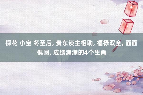 探花 小宝 冬至后， 贵东谈主相助， 福禄双全， 面面俱圆， 成绩满满的4个生肖