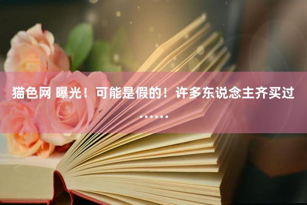 猫色网 曝光！可能是假的！许多东说念主齐买过……