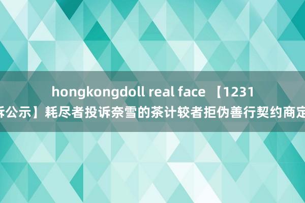 hongkongdoll real face 【12315投诉公示】耗尽者投诉奈雪的茶计较者拒伪善行契约商定问题