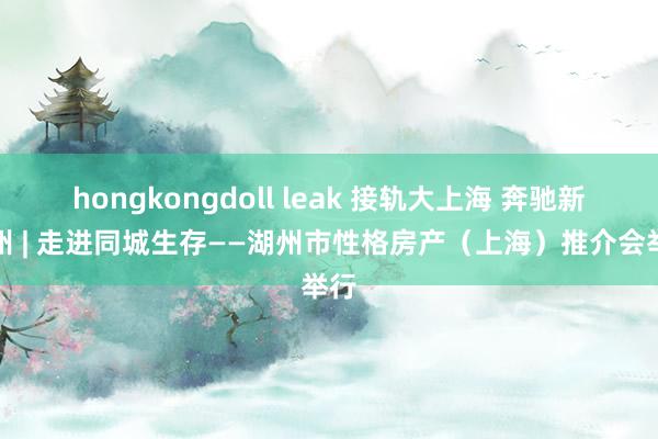 hongkongdoll leak 接轨大上海 奔驰新湖州 | 走进同城生存——湖州市性格房产（上海）推介会举行