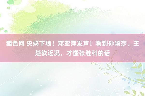 猫色网 央妈下场！邓亚萍发声！看到孙颖莎、王楚钦近况，才懂张继科的话