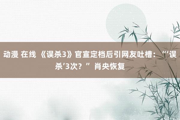 动漫 在线 《误杀3》官宣定档后引网友吐槽：“‘误杀’3次？” 肖央恢复