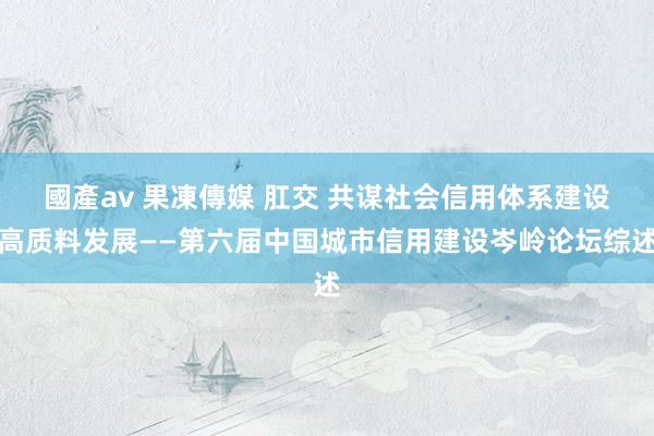 國產av 果凍傳媒 肛交 共谋社会信用体系建设高质料发展——第六届中国城市信用建设岑岭论坛综述