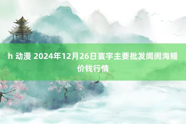 h 动漫 2024年12月26日寰宇主要批发阛阓海鳗价钱行情