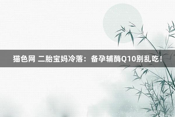 猫色网 二胎宝妈冷落:备孕辅酶Q10别乱吃!