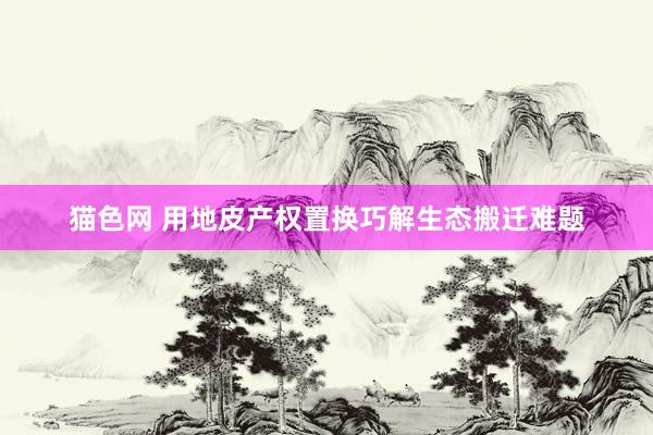 猫色网 用地皮产权置换巧解生态搬迁难题