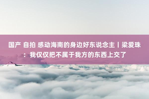 国产 自拍 感动海南的身边好东说念主丨梁爱珠：我仅仅把不属于我方的东西上交了