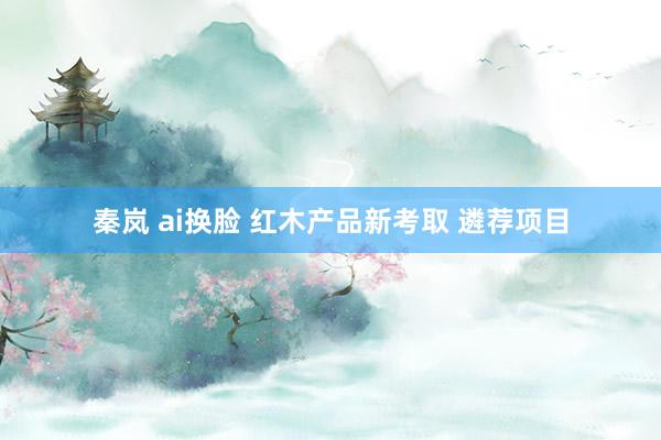 秦岚 ai换脸 红木产品新考取 遴荐项目