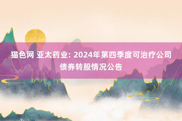 猫色网 亚太药业: 2024年第四季度可治疗公司债券转股情况公告