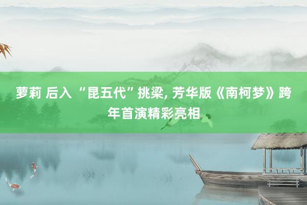萝莉 后入 “昆五代”挑梁， 芳华版《南柯梦》跨年首演精彩亮相