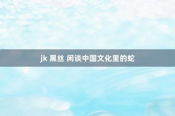 jk 黑丝 闲谈中国文化里的蛇