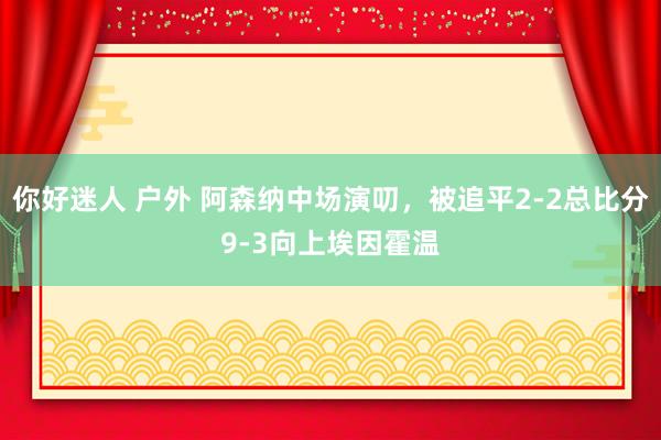 你好迷人 户外 阿森纳中场演叨，被追平2-2总比分9-3向上埃因霍温