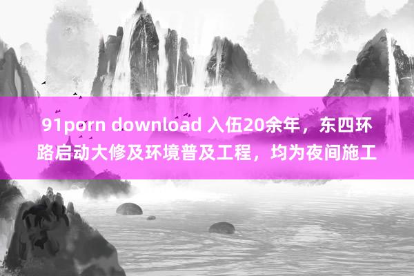 91porn download 入伍20余年，东四环路启动大修及环境普及工程，均为夜间施工