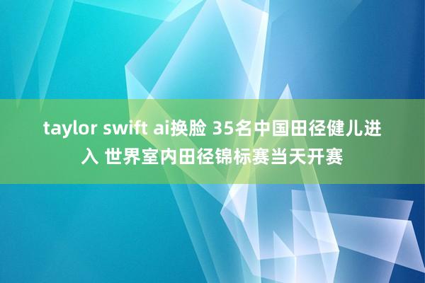taylor swift ai换脸 35名中国田径健儿进入 世界室内田径锦标赛当天开赛