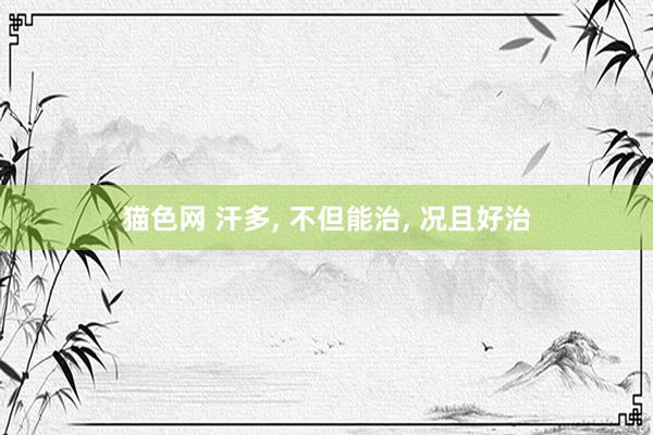 猫色网 汗多， 不但能治， 况且好治