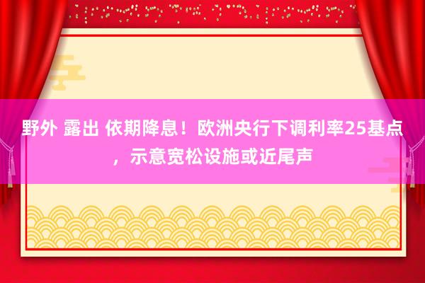 野外 露出 依期降息！欧洲央行下调利率25基点，示意宽松设施或近尾声