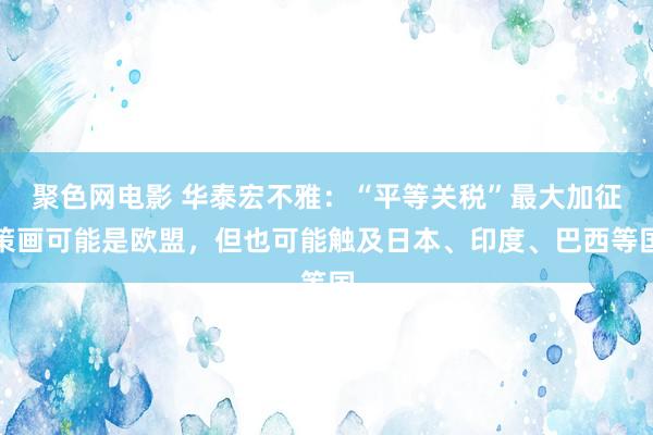 聚色网电影 华泰宏不雅：“平等关税”最大加征策画可能是欧盟，但也可能触及日本、印度、巴西等国