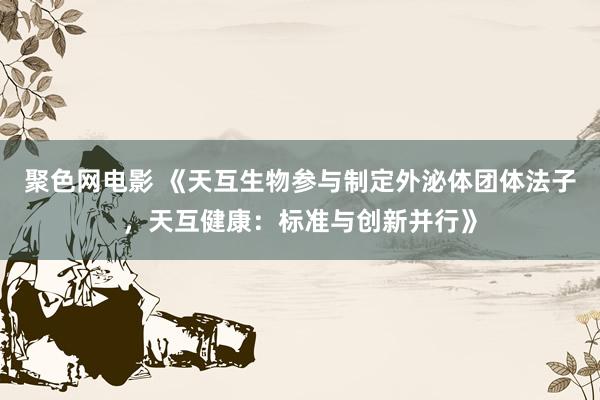聚色网电影 《天互生物参与制定外泌体团体法子，天互健康：标准与创新并行》