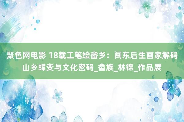 聚色网电影 18载工笔绘畲乡：闽东后生画家解码山乡蝶变与文化密码_畲族_林锦_作品展