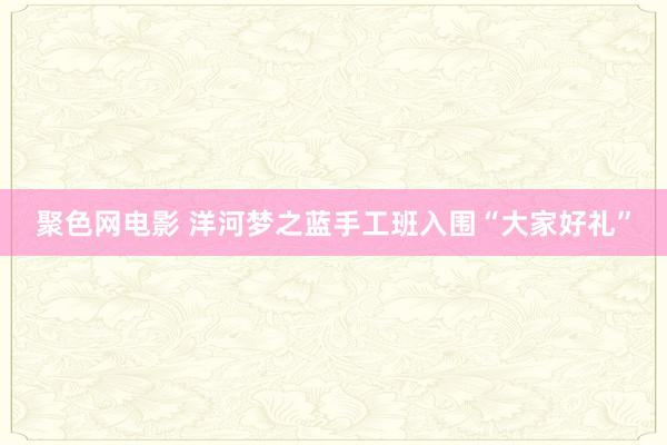 聚色网电影 洋河梦之蓝手工班入围“大家好礼”
