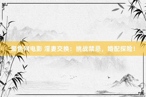 聚色网电影 淫妻交换：挑战禁忌，婚配探险！