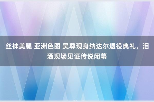 丝袜美腿 亚洲色图 吴尊现身纳达尔退役典礼，泪洒现场见证传说闭幕