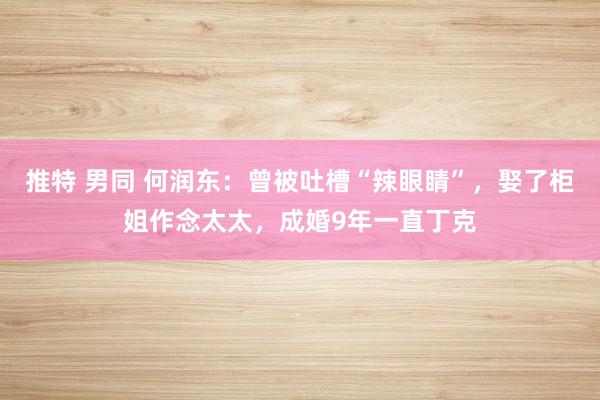 推特 男同 何润东：曾被吐槽“辣眼睛”，娶了柜姐作念太太，成婚9年一直丁克